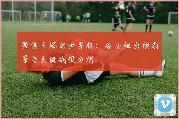 聚焦卡塔尔世界杯：各小组出线前景与关键战役分析