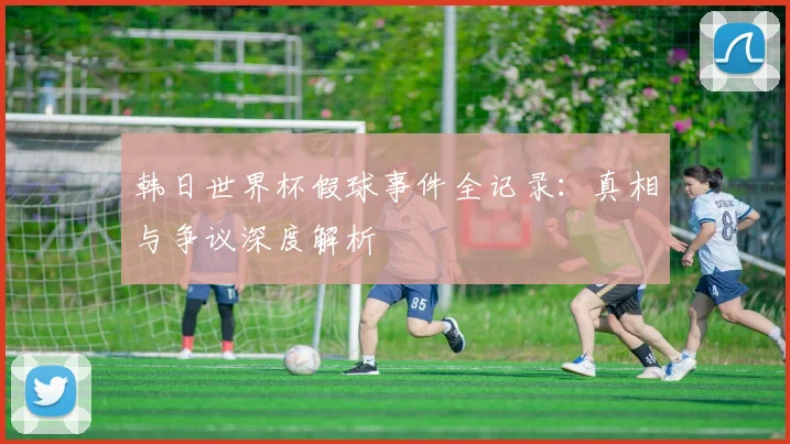 韩日世界杯假球事件全记录：真相与争议深度解析