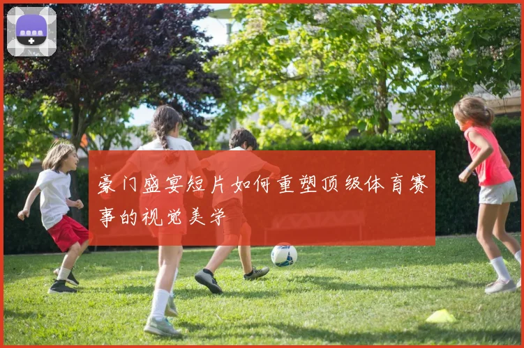 豪门盛宴短片如何重塑顶级体育赛事的视觉美学