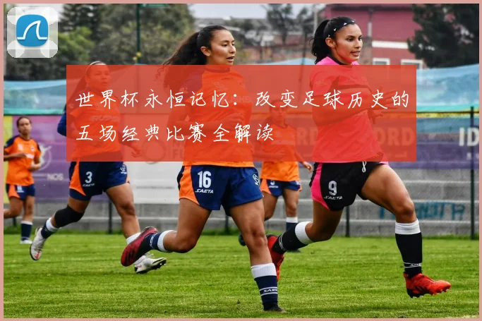 世界杯永恒记忆：改变足球历史的五场经典比赛全解读