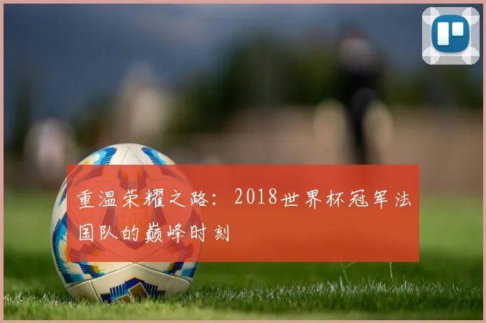 重温荣耀之路：2018世界杯冠军法国队的巅峰时刻